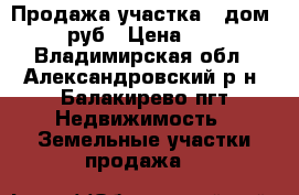 Продажа участка   дом 500 000 руб › Цена ­ 500 000 - Владимирская обл., Александровский р-н, Балакирево пгт Недвижимость » Земельные участки продажа   
